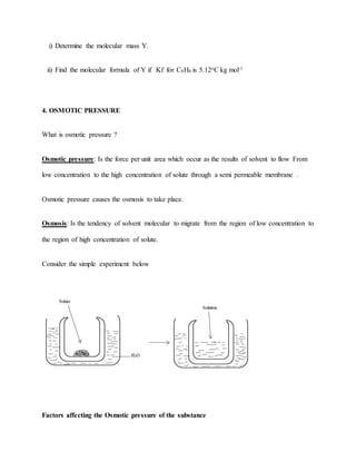 i) Determine the molecular mass Y.
ii) Find the molecular formula of Y if Kf for C6H6 is 5.12oC kg mol-1
4. OSMOTIC PRESSURE
What is osmotic pressure ?
Osmotic pressure: Is the force per unit area which occur as the results of solvent to flow From
low concentration to the high concentration of solute through a semi permeable membrane .
Osmotic pressure causes the osmosis to take place.
Osmosis: Is the tendency of solvent molecular to migrate from the region of low concentration to
the region of high concentration of solute.
Consider the simple experiment below
Factors affecting the Osmotic pressure of the substance
 