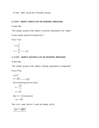 ii) Vant – hoff's second laws of osmotic pressure.
i) VANT – HOFF’S FIRST LAW OF OSMOTIC PRESSURE
It states that;
“The osmotic pressure of the solution is inversely proportional to its volume"
Let the osmotic pressure be denoted by π
From 1st law
ii) VANT – HOFF’S SECOND LAW OF OSMOTIC PRESSURE
It states that;
“The osmotic pressure of the solution is directly proportional to temperature”
From 2ndlaw
This is for 1 mole, But for ‘n’ mole the formula will be
 