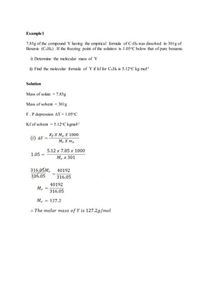 Example1
7.85g of the compound Y having the empirical formula of C5H4 was dissolved in 301g of
Benzoic (C6H6) . If the freezing point of the solution is 1.05oC below that of pure benzene.
i) Determine the molecular mass of Y
ii) Find the molecular formula of Y if kf for C6H6 is 5.12oC kg mol-1
Solution
Mass of solute = 7.85g
Mass of solvent = 301g
F . P depression ΔT = 1.05oC
Kf of solvent = 5.12oC kgmol-1
 