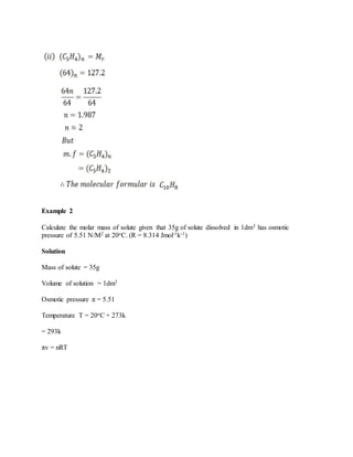 Example 2
Calculate the molar mass of solute given that 35g of solute dissolved in 1dm3 has osmotic
pressure of 5.51 N/M2 at 20oC. (R = 8.314 Jmol-1k-1)
Solution
Mass of solute = 35g
Volume of solution = 1dm3
Osmotic pressure π = 5.51
Temperature T = 20oC + 273k
= 293k
πv = nRT
 