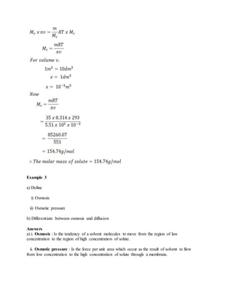 Example 3
a) Define
i) Osmosis
ii) Osmotic pressure
b) Differentiate between osmosis and diffusion
Answers
a) i. Osmosis : Is the tendency of a solvent molecules to move from the region of law
concentration to the region of high concentration of solute.
ii. Osmotic pressure : Is the force per unit area which occur as the result of solvent to flow
from low concentration to the high concentration of solute through a membrane.
 