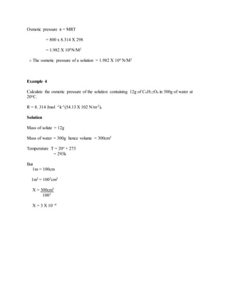 Osmotic pressure π = MRT
= 800 x 8.314 X 298
= 1.982 X 106N/M2
∴ The osmotic pressure of a solution = 1.982 X 106 N/M2
Example 4
Calculate the osmotic pressure of the solution containing 12g of C6H12O6 in 300g of water at
20oC.
R = 8. 314 Jmol -1k-1(54.13 X 102 N/m-2).
Solution
Mass of solute = 12g
Mass of water = 300g hence volume = 300cm3
Temperature T = 20o + 273
= 293k
But
1m = 100cm
1m3 = 1003cm3
X = 300cm3
1003
X = 3 X 10 -4
 