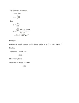 Example 5
Calculate the osmotic pressure of 10% glucose solution at 50oC R= 8.314 Jmol-1k -1
Solution
Temperature T = 50oC + 273
= 323k
Mass = 10% glucose
Molar mass of glucose = C6H2O6
= 180
 