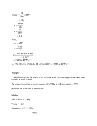Example 6
37.44g of haemoglobin, the protein of red blood cell which carries the oxygen in the blood, were
dissolved in a dm3 of water.
The solution formed had an osmotic pressure of 1.37 kPa at body temperature of 37oC.
Determine the molar mass of haemoglobin.
Solution
Mass of solute = 37.44g
Volume = 1 dm3
Temperature = 37oC + 273k
=310k
 