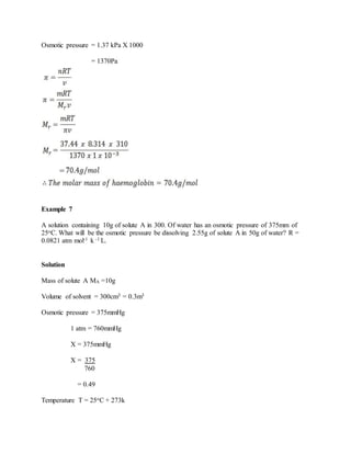 Osmotic pressure = 1.37 kPa X 1000
= 1370Pa
Example 7
A solution containing 10g of solute A in 300. Of water has an osmotic pressure of 375mm of
25oC. What will be the osmotic pressure be dissolving 2.55g of solute A in 50g of water? R =
0.0821 atm mol-1 k -1 L.
Solution
Mass of solute A MA =10g
Volume of solvent = 300cm3 = 0.3m3
Osmotic pressure = 375mmHg
1 atm = 760mmHg
X = 375mmHg
X = 375
760
= 0.49
Temperature T = 25oC + 273k
 