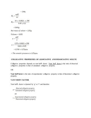 = 298k
COLLIGATIVE PROPERTIES OF ASSOCIATIVE AND DISSOCIATIVE SOLUTE
Colligative properties depends on vant hoff's factor . Vant hoff factor is the ratio of observed
colligative properties to that of calculated colligative property.
OR
Vant hoff factor is the ratio of experimental colligative property to that of theoretical colligative
property.
VANT HOFF FACTOR
Vant hoff's factor is denoted by ‘g’ or ‘l’ and therefore
 