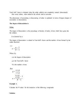Vant's hoff factor is obtained when the solute added is not completely ionized (dissociated).
Also some solutes, when added in the solvent tend to associate.
The phenomena of associating or dissociating of solute is explained in terms of degree (degree of
association or dissociation).
The degree of dissociation is
Define:
The degree of dissociation is the percentage or fraction of moles of ions which have gone into
the solution.
It is denoted by α
The degree of dissociation is related to Vant hoff’s factor and the number of ions formed by the
solute dissolved.
Where by;
α is the degree of dissociation
g is the Vant hoff’s factor
N is the number of ions
Example 1.
Calculate the N values for the ionization of the following compounds
Solution
 