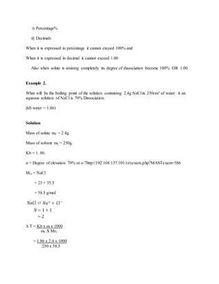 i) Percentage%
ii) Decimals
When it is expressed in percentage it cannot exceed 100% and
When it is expressed in decimal it cannot exceed 1.00
Also when solute is ionizing completely its degree of dissociation become 100% OR 1.00
Example 2.
What will be the boiling point of the solution containing 2.4g NaCl in 250cm3 of water . it an
aqueous solution of NaCl is 70% Dissociation.
(kb water = 1.86)
Solution
Mass of solute mx = 2.4g.
Mass of solvent ms = 250g.
Kb = 1. 86.
α = Degree of elevation 70% or o.7http://192.168.137.101/tz/cexam.php?MASTexam=586
Mrx = NaCl
= 23 + 35.5
= 58.5 g/mol
Δ T = Kb x m x 1000
ms X Mrx
= 1.86 x 2.4 x 1000
250 x 58.5
 