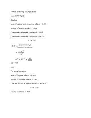 solution containing 0.024g in 1oml?
(Ans: 0.00044g/ml)
Solution
Mass of succinic acid in aqueous solution = 0.07g
Volume of aqueous solution = 10mls
Concentration of succinic in ethereal = 0.013
Concentration of succinic in solution = 0.07/10
= 7 X 10-3
Kd = 5.38
Now
For second extraction
Mass of Aqueous solution = 0.024g
Volume of Aqueous solution = 10ml
Conc. Of succinic in aqueous solution = 0.024/10
= 2.4 X 10-3
Volume of ethereal = 10ml
 