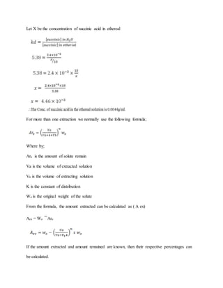 Let X be the concentration of succinic acid in ethereal
For more than one extraction we normally use the following formula;
Where by;
Are is the amount of solute remain
Va is the volume of extracted solution
Vb is the volume of extracting solution
K is the constant of distribution
Wo is the original weight of the solute
From the formula, the amount extracted can be calculated as ( A ex)
Aex = Wo Are
If the amount extracted and amount remained are known, then their respective percentages can
be calculated.
 
