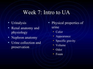 Week 7: Intro to UA
• Urinalysis             • Physical properties of
• Renal anatomy and        urine
  physiology                •   Color
• Nephron anatomy           •   Appearance
                            •   Specific gravity
• Urine collection and
                            •   Volume
  preservation
                            •   Odor
                            •   Foam
 