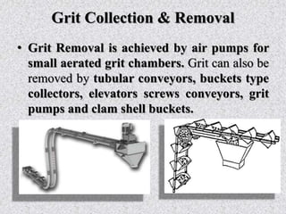 Grit Collection & Removal
• Grit Removal is achieved by air pumps for
small aerated grit chambers. Grit can also be
removed by tubular conveyors, buckets type
collectors, elevators screws conveyors, grit
pumps and clam shell buckets.
 