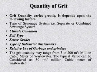 Quantity of Grit
• Grit Quantity varies greatly. It depends upon the
following factors:
• Type of Sewerage System i.e. Separate or Combined
Sewerage System
• Climate Condition
• Soil Type
• Sewer Grades
• Type of Industrial Wastewaters
• Relative Use of Garbage and grinders
• The grit quantity may range from 5 to 200 m3/ Million
Cubic Meter of Wastewater. The typical Value can be
Considered as 30 m3/ million Cubic meter of
wastewater.
 