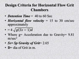 Design Criteria for Horizontal Flow Grit
Chambers
• Detention Time = 40 to 60 Sec
• Horizontal flow velocity = 15 to 30 cm/sec
approximately
• = 4 𝑔 𝑆𝑠 − 1 𝑑
• Where g= Acceleration due to Gravity= 9.81
m/sec2
• Ss= Sp Gravity of Grit= 2.65
• D= dia of Grit in m.
 