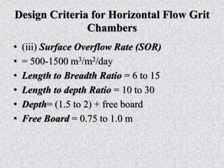 Design Criteria for Horizontal Flow Grit
Chambers
• (iii) Surface Overflow Rate (SOR)
• = 500-1500 m3/m2/day
• Length to Breadth Ratio = 6 to 15
• Length to depth Ratio = 10 to 30
• Depth= (1.5 to 2) + free board
• Free Board = 0.75 to 1.0 m
 