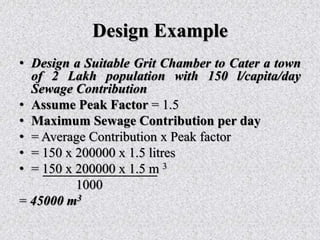 Design Example
• Design a Suitable Grit Chamber to Cater a town
of 2 Lakh population with 150 l/capita/day
Sewage Contribution
• Assume Peak Factor = 1.5
• Maximum Sewage Contribution per day
• = Average Contribution x Peak factor
• = 150 x 200000 x 1.5 litres
• = 150 x 200000 x 1.5 m 3
1000
= 45000 m3
 