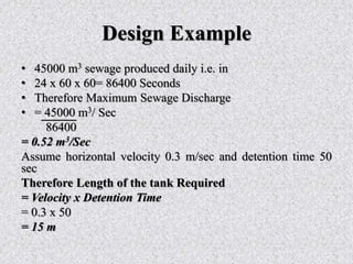 Design Example
• 45000 m3 sewage produced daily i.e. in
• 24 x 60 x 60= 86400 Seconds
• Therefore Maximum Sewage Discharge
• = 45000 m3/ Sec
86400
= 0.52 m3/Sec
Assume horizontal velocity 0.3 m/sec and detention time 50
sec
Therefore Length of the tank Required
= Velocity x Detention Time
= 0.3 x 50
= 15 m
 