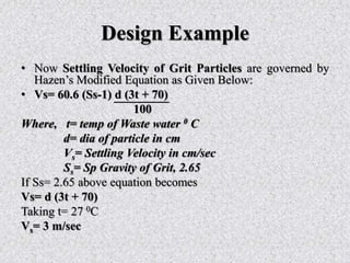 Design Example
• Now Settling Velocity of Grit Particles are governed by
Hazen’s Modified Equation as Given Below:
• Vs= 60.6 (Ss-1) d (3t + 70)
100
Where, t= temp of Waste water 0 C
d= dia of particle in cm
Vs= Settling Velocity in cm/sec
Ss= Sp Gravity of Grit, 2.65
If Ss= 2.65 above equation becomes
Vs= d (3t + 70)
Taking t= 27 0C
Vs= 3 m/sec
 