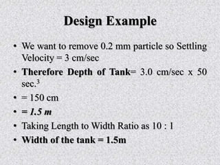 Design Example
• We want to remove 0.2 mm particle so Settling
Velocity = 3 cm/sec
• Therefore Depth of Tank= 3.0 cm/sec x 50
sec.3
• = 150 cm
• = 1.5 m
• Taking Length to Width Ratio as 10 : 1
• Width of the tank = 1.5m
 