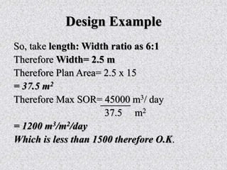 Design Example
So, take length: Width ratio as 6:1
Therefore Width= 2.5 m
Therefore Plan Area= 2.5 x 15
= 37.5 m2
Therefore Max SOR= 45000 m3/ day
37.5 m2
= 1200 m3/m2/day
Which is less than 1500 therefore O.K.
 