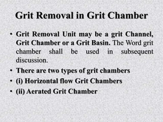 Grit Removal in Grit Chamber
• Grit Removal Unit may be a grit Channel,
Grit Chamber or a Grit Basin. The Word grit
chamber shall be used in subsequent
discussion.
• There are two types of grit chambers
• (i) Horizontal flow Grit Chambers
• (ii) Aerated Grit Chamber
 