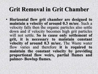 Grit Removal in Grit Chamber
• Horizontal flow grit chamber are designed to
maintain a velocity of around 0.3 m/sec. Such a
velocity falls then the organic particles also settle
down and if velocity becomes high grit particles
will not settle. So to cause only settlement of
grit, it is necessary to maintain constant
velocity of around 0.3 m/sec. The Waste water
flow varies and therefore it is required to
maintain the constant velocity by providing
proportional flow weirs, partial flumes and
palmer- Bowlup flumes.
 