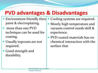 PVD advantages & Disadvantages
 Environment friendly then  Cooling systems are required.

paint & electroplating.
 Mostly high temperature and
 more than one PVD
vacuum control needs skill &
technique can be used for
experience.
coating.
 PVD coated materials has no
 Usually topcoats are not
chemical interaction with the
required.
surface that
 Good strength and
durability.

MUHAMMAD ALI ASGHAR
VC&ML NINVAST

 