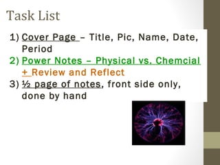 Task List
1) Cover Page – Title, Pic, Name, Date,
   Period
2) Power Notes – Physical vs. Chemcial
   + Review and Reflect
3) ½ page of notes, front side only,
   done by hand
 