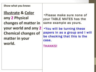 Show what you know:

Illustrate & Color     •Please make sure none of
any 2 Physical         your TABLE MATES has the
changes of matter in   same example as yours.
your world and any 2   •You will be turning these
Chemical changes of    papers in as a group and I will
                       be checking that this is the
matter in your         case.
world.
                       THANKS!
 