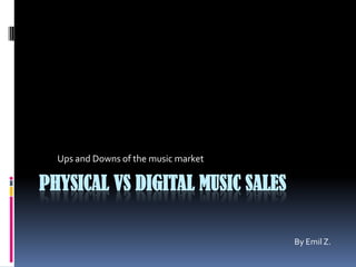 PHYSICAL VS DIGITAL MUSIC SALES
Ups and Downs of the music market
By Emil Z.
 