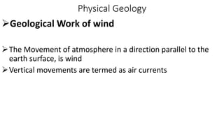 Physical Geology
Geological Work of wind
The Movement of atmosphere in a direction parallel to the
earth surface, is wind
Vertical movements are termed as air currents
 