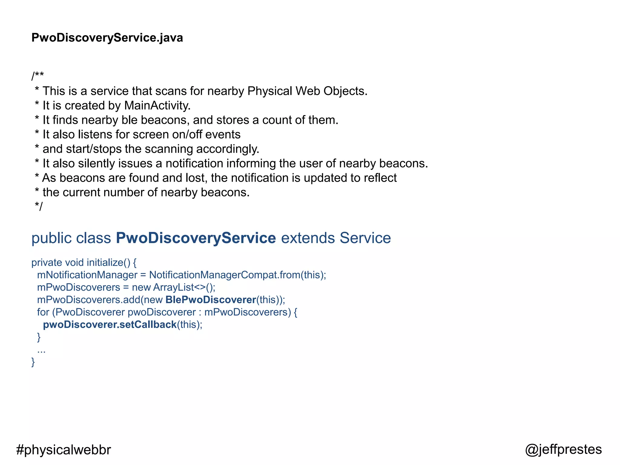 PwoDiscoveryService.java
/**
* This is a service that scans for nearby Physical Web Objects.
* It is created by MainActivity.
* It finds nearby ble beacons, and stores a count of them.
* It also listens for screen on/off events
* and start/stops the scanning accordingly.
* It also silently issues a notification informing the user of nearby beacons.
* As beacons are found and lost, the notification is updated to reflect
* the current number of nearby beacons.
*/
public class PwoDiscoveryService extends Service
private void initialize() {
mNotificationManager = NotificationManagerCompat.from(this);
mPwoDiscoverers = new ArrayList<>();
mPwoDiscoverers.add(new BlePwoDiscoverer(this));
for (PwoDiscoverer pwoDiscoverer : mPwoDiscoverers) {
pwoDiscoverer.setCallback(this);
}
...
}
@jeffprestes#physicalwebbr
 