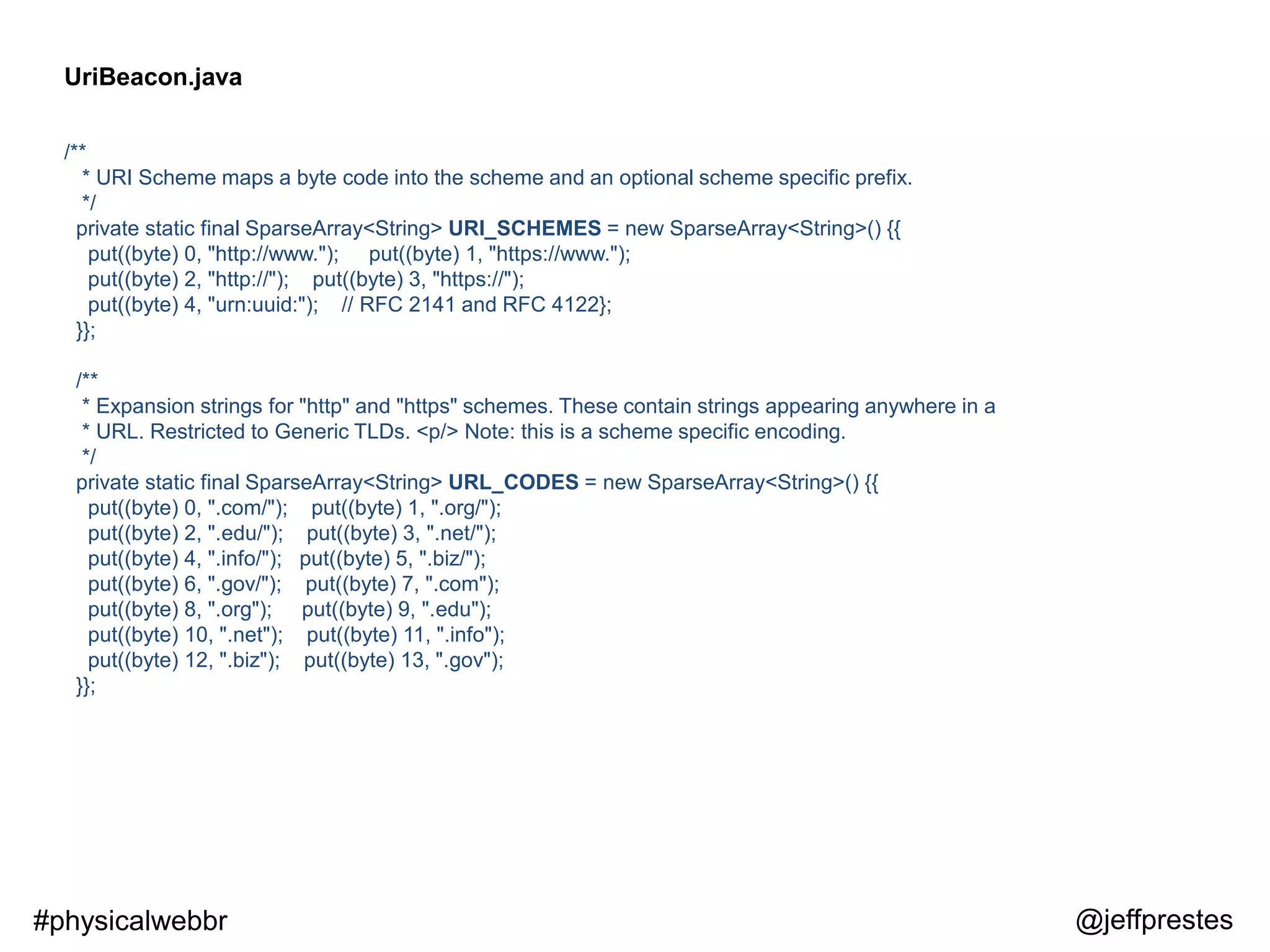 /**
* URI Scheme maps a byte code into the scheme and an optional scheme specific prefix.
*/
private static final SparseArray<String> URI_SCHEMES = new SparseArray<String>() {{
put((byte) 0, "http://www."); put((byte) 1, "https://www.");
put((byte) 2, "http://"); put((byte) 3, "https://");
put((byte) 4, "urn:uuid:"); // RFC 2141 and RFC 4122};
}};
/**
* Expansion strings for "http" and "https" schemes. These contain strings appearing anywhere in a
* URL. Restricted to Generic TLDs. <p/> Note: this is a scheme specific encoding.
*/
private static final SparseArray<String> URL_CODES = new SparseArray<String>() {{
put((byte) 0, ".com/"); put((byte) 1, ".org/");
put((byte) 2, ".edu/"); put((byte) 3, ".net/");
put((byte) 4, ".info/"); put((byte) 5, ".biz/");
put((byte) 6, ".gov/"); put((byte) 7, ".com");
put((byte) 8, ".org"); put((byte) 9, ".edu");
put((byte) 10, ".net"); put((byte) 11, ".info");
put((byte) 12, ".biz"); put((byte) 13, ".gov");
}};
UriBeacon.java
@jeffprestes#physicalwebbr
 