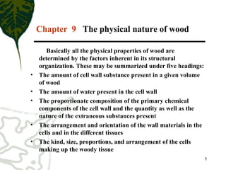 1
Chapter 9 The physical nature of wood
Basically all the physical properties of wood are
determined by the factors inherent in its structural
organization. These may be summarized under five headings:
• The amount of cell wall substance present in a given volume
of wood
• The amount of water present in the cell wall
• The proportionate composition of the primary chemical
components of the cell wall and the quantity as well as the
nature of the extraneous substances present
• The arrangement and orientation of the wall materials in the
cells and in the different tissues
• The kind, size, proportions, and arrangement of the cells
making up the woody tissue
 