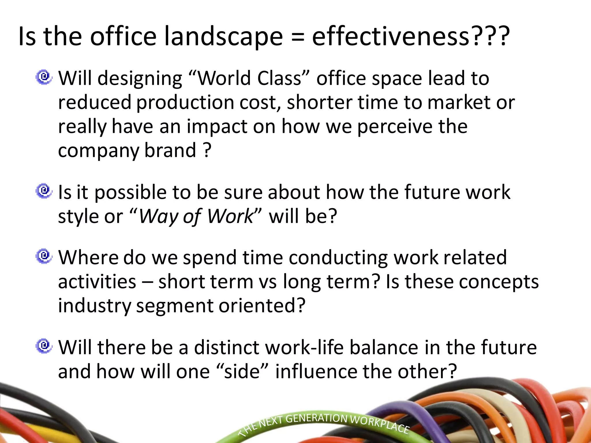 Is the office landscape = effectiveness???
Will designing “World Class” office space lead to
reduced production cost, shorter time to market or
really have an impact on how we perceive the
company brand ?
Is it possible to be sure about how the future work
style or “Way of Work” will be?
Where do we spend time conducting work related
activities – short term vs long term? Is these concepts
industry segment oriented?
Will there be a distinct work-life balance in the future
and how will one “side” influence the other?
 