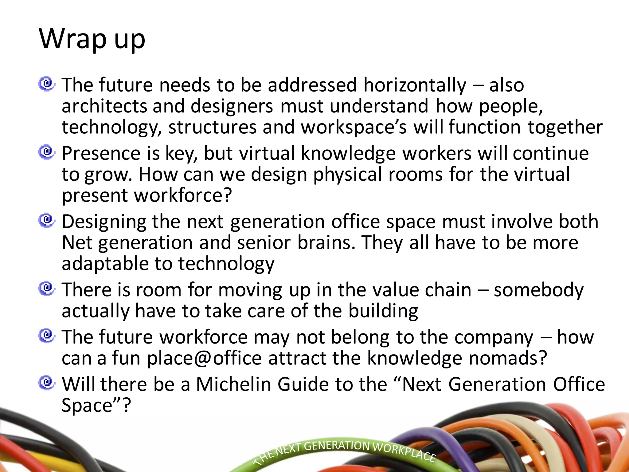 Wrap up
The future needs to be addressed horizontally – also
architects and designers must understand how people,
technology, structures and workspace’s will function together
Presence is key, but virtual knowledge workers will continue
to grow. How can we design physical rooms for the virtual
present workforce?
Designing the next generation office space must involve both
Net generation and senior brains. They all have to be more
adaptable to technology
There is room for moving up in the value chain – somebody
actually have to take care of the building
The future workforce may not belong to the company – how
can a fun place@office attract the knowledge nomads?
Will there be a Michelin Guide to the “Next Generation Office
Space”?
 