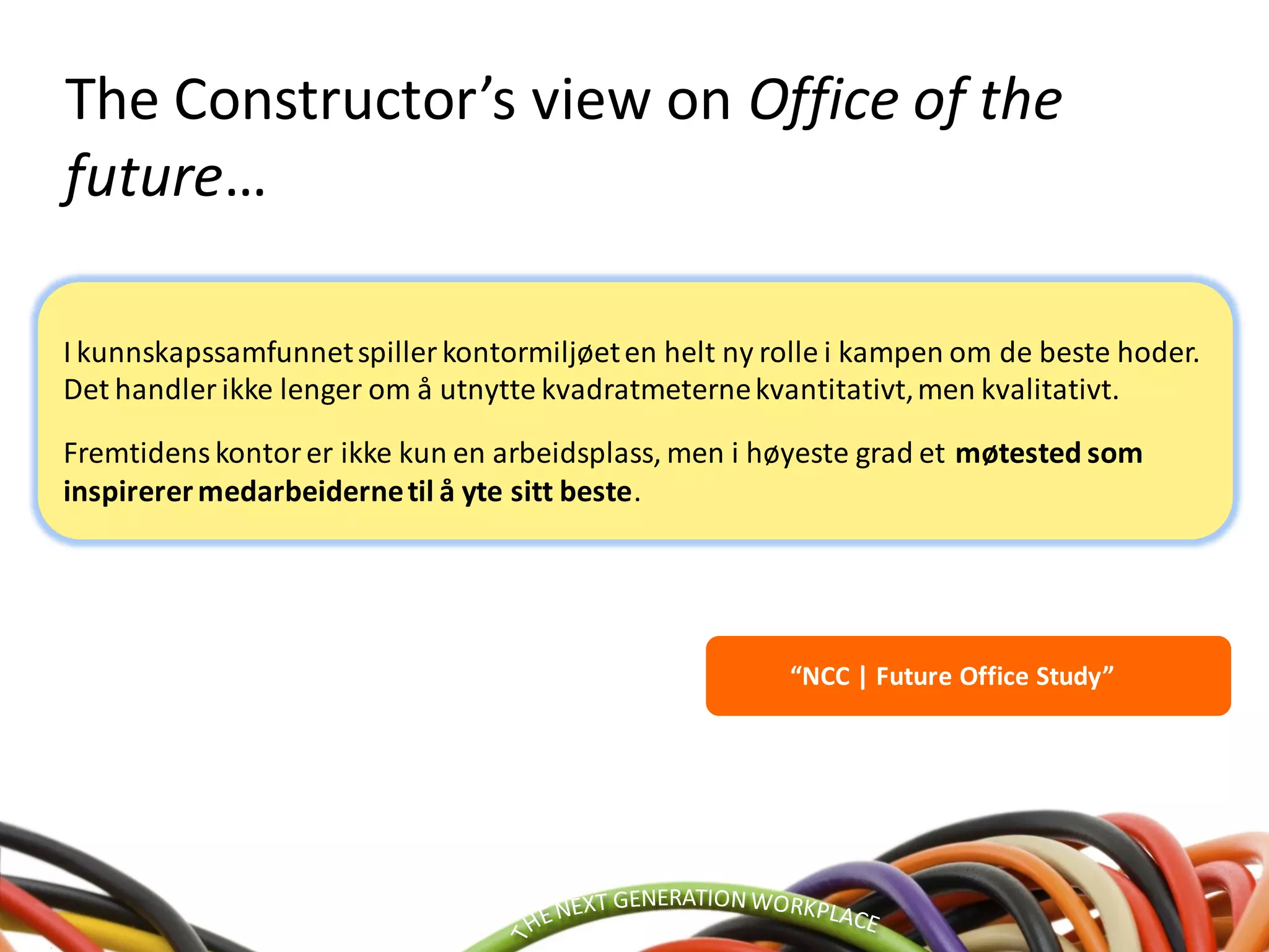 “NCC | Future Office Study”
The Constructor’s view on Office of the
future…
I kunnskapssamfunnetspiller kontormiljøeten helt ny rolle i kampen om de beste hoder.
Det handler ikke lenger om å utnytte kvadratmeternekvantitativt,men kvalitativt.
Fremtidenskontorer ikke kun en arbeidsplass, men i høyeste grad et møtested som
inspirerermedarbeidernetil å yte sitt beste.
 