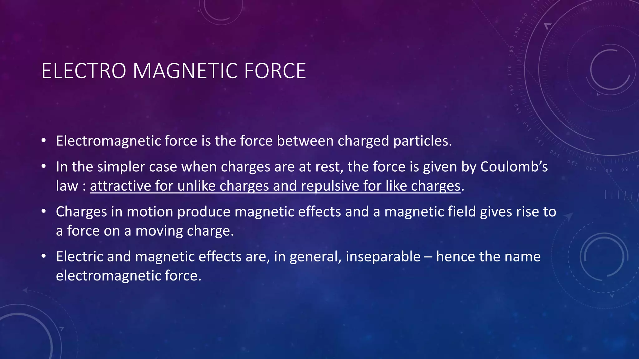 ELECTRO MAGNETIC FORCE
• Electromagnetic force is the force between charged particles.
• In the simpler case when charges are at rest, the force is given by Coulomb’s
law : attractive for unlike charges and repulsive for like charges.
• Charges in motion produce magnetic effects and a magnetic field gives rise to
a force on a moving charge.
• Electric and magnetic effects are, in general, inseparable – hence the name
electromagnetic force.
 