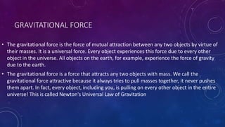 GRAVITATIONAL FORCE
• The gravitational force is the force of mutual attraction between any two objects by virtue of
their masses. It is a universal force. Every object experiences this force due to every other
object in the universe. All objects on the earth, for example, experience the force of gravity
due to the earth.
• The gravitational force is a force that attracts any two objects with mass. We call the
gravitational force attractive because it always tries to pull masses together, it never pushes
them apart. In fact, every object, including you, is pulling on every other object in the entire
universe! This is called Newton's Universal Law of Gravitation
 
