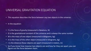 UNIVERSAL GRAVITATION EQUATION
• This equation describes the force between any two objects in the universe:
• In the equation:
• F is the force of gravity (measured in Newtons, N)
• G is the gravitational constant of the universe and is always the same number
• M is the mass of one object (measured in kilograms, kg)
• m is the mass of the other object (measured in kilograms, kg)
• r is the distance those objects are apart (measured in meters, m)
• So if you know how massive two objects are and how far they are apart, you can
figure out the force between them.
 