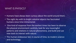 WHAT IS PHYSICS?
• Humans have always been curious about the world around them.
• The night sky with its bright celestial objects has fascinated
humans since time immemorial.
• One kind of response from the earliest times has been to observe
the physical environment carefully, look for any meaningful
patterns and relations in natural phenomena, and build and use
new tools to interact with nature.
• This human endeavour led, in course of time, to modern science
and technology.
 