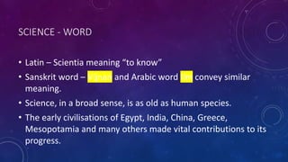 SCIENCE - WORD
• Latin – Scientia meaning “to know”
• Sanskrit word – Vijnan and Arabic word Ilm convey similar
meaning.
• Science, in a broad sense, is as old as human species.
• The early civilisations of Egypt, India, China, Greece,
Mesopotamia and many others made vital contributions to its
progress.
 