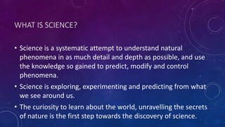 WHAT IS SCIENCE?
• Science is a systematic attempt to understand natural
phenomena in as much detail and depth as possible, and use
the knowledge so gained to predict, modify and control
phenomena.
• Science is exploring, experimenting and predicting from what
we see around us.
• The curiosity to learn about the world, unravelling the secrets
of nature is the first step towards the discovery of science.
 