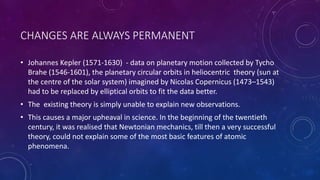 CHANGES ARE ALWAYS PERMANENT
• Johannes Kepler (1571-1630) - data on planetary motion collected by Tycho
Brahe (1546-1601), the planetary circular orbits in heliocentric theory (sun at
the centre of the solar system) imagined by Nicolas Copernicus (1473–1543)
had to be replaced by elliptical orbits to fit the data better.
• The existing theory is simply unable to explain new observations.
• This causes a major upheaval in science. In the beginning of the twentieth
century, it was realised that Newtonian mechanics, till then a very successful
theory, could not explain some of the most basic features of atomic
phenomena.
 