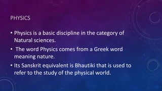 PHYSICS
• Physics is a basic discipline in the category of
Natural sciences.
• The word Physics comes from a Greek word
meaning nature.
• Its Sanskrit equivalent is Bhautiki that is used to
refer to the study of the physical world.
 