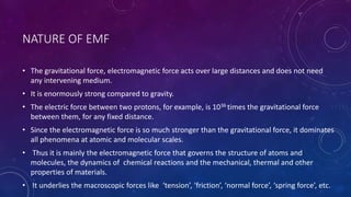NATURE OF EMF
• The gravitational force, electromagnetic force acts over large distances and does not need
any intervening medium.
• It is enormously strong compared to gravity.
• The electric force between two protons, for example, is 1036 times the gravitational force
between them, for any fixed distance.
• Since the electromagnetic force is so much stronger than the gravitational force, it dominates
all phenomena at atomic and molecular scales.
• Thus it is mainly the electromagnetic force that governs the structure of atoms and
molecules, the dynamics of chemical reactions and the mechanical, thermal and other
properties of materials.
• It underlies the macroscopic forces like ‘tension’, ‘friction’, ‘normal force’, ‘spring force’, etc.
 
