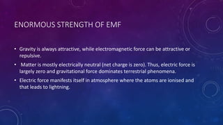 ENORMOUS STRENGTH OF EMF
• Gravity is always attractive, while electromagnetic force can be attractive or
repulsive.
• Matter is mostly electrically neutral (net charge is zero). Thus, electric force is
largely zero and gravitational force dominates terrestrial phenomena.
• Electric force manifests itself in atmosphere where the atoms are ionised and
that leads to lightning.
 