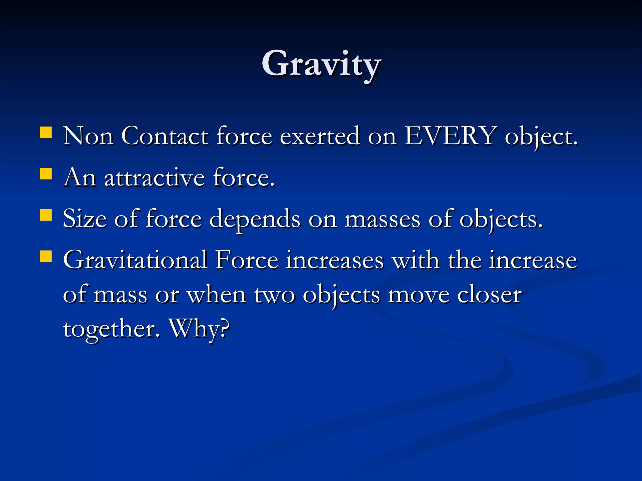 Gravity Non Contact force exerted on EVERY object. An attractive force. Size of force depends on masses of objects. Gravitational Force increases with the increase of mass or when two objects move closer together. Why? 
