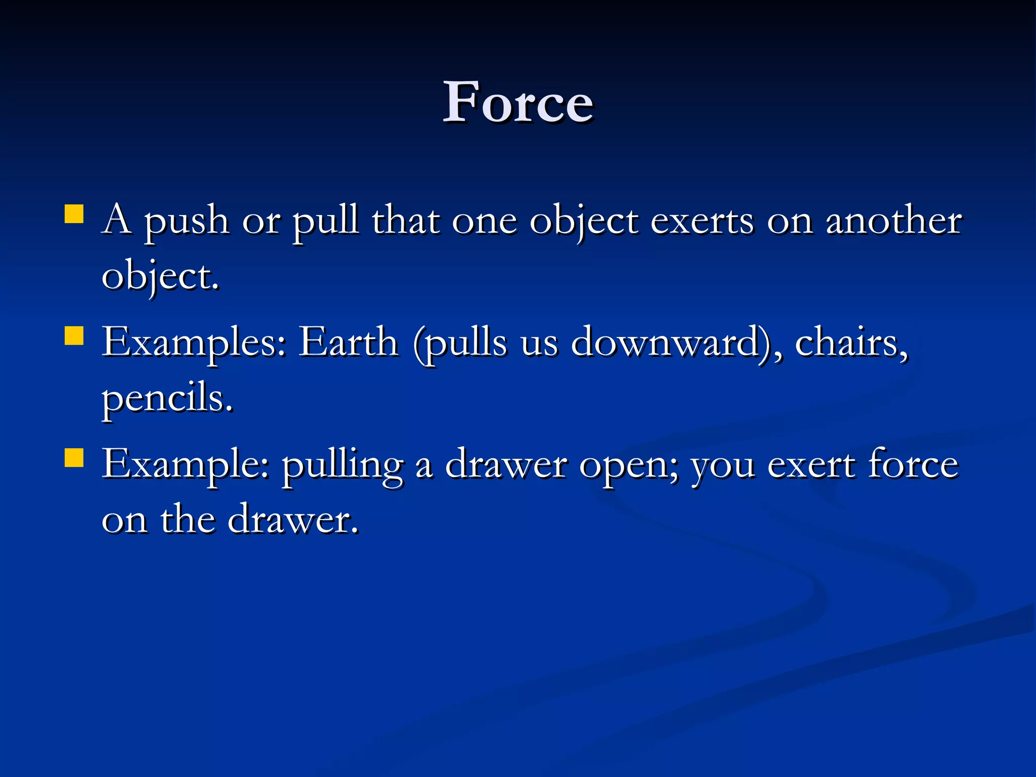 Force A push or pull that one object exerts on another object. Examples: Earth (pulls us downward), chairs, pencils. Example: pulling a drawer open; you exert force on the drawer. 