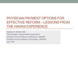 PHYSICIAN PAYMENT OPTIONS FOR
EFFECTIVE REFORM – LESSONS FROM
THE HAWAII EXPERIENCE
Stephen B. Kemble, MD
Past President, Hawaii Medical Association
Assistant Clinical Professor of Medicine, JABSOM
Assistant Clinical Professor of Psychiatry, JABSOM
July, 2016
 